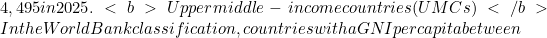 4,495 in 2025. <b>Upper middle-income countries (UMCs) </b>In the World Bank classification, countries with a GNI per capita between