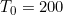 T_0=200