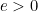 e > 0
