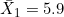 \bar{X}_1 = 5.9